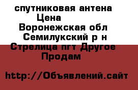 спутниковая антена › Цена ­ 7 000 - Воронежская обл., Семилукский р-н, Стрелица пгт Другое » Продам   